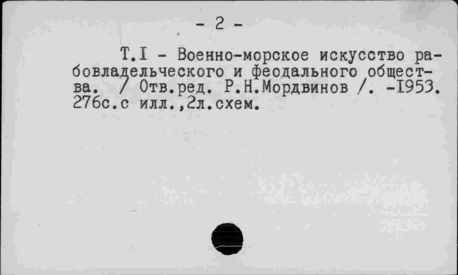 ﻿- 2 -
T.I - Военно-морское искусство рабовладельческого и феодального общества. / Отв.ред. P.Н.Мордвинов /. -1953. 276с.с илл.,2л.схем.